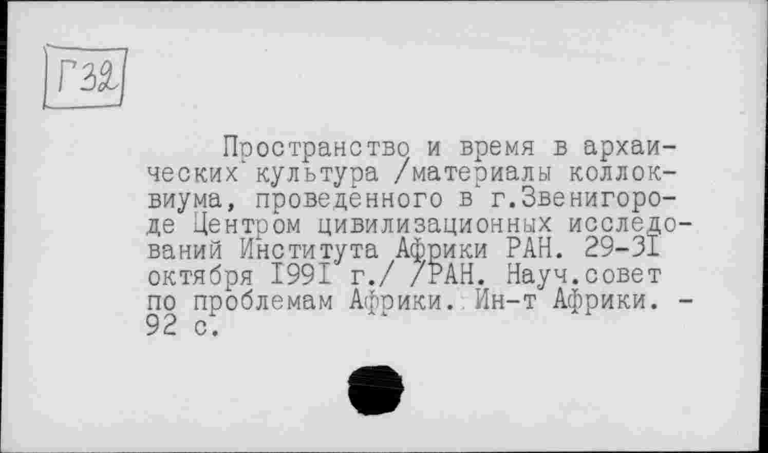 ﻿
Пространство и время в архаи-ческих‘культура /материалы коллоквиума, проведенного в'г.Звенигороде Центром цивилизационных исследований Института Африки РАН. 29-31 октября 1991 г./ /РАН. Науч.совет по проблемам Африки. Ин-т Африки. -92 с.